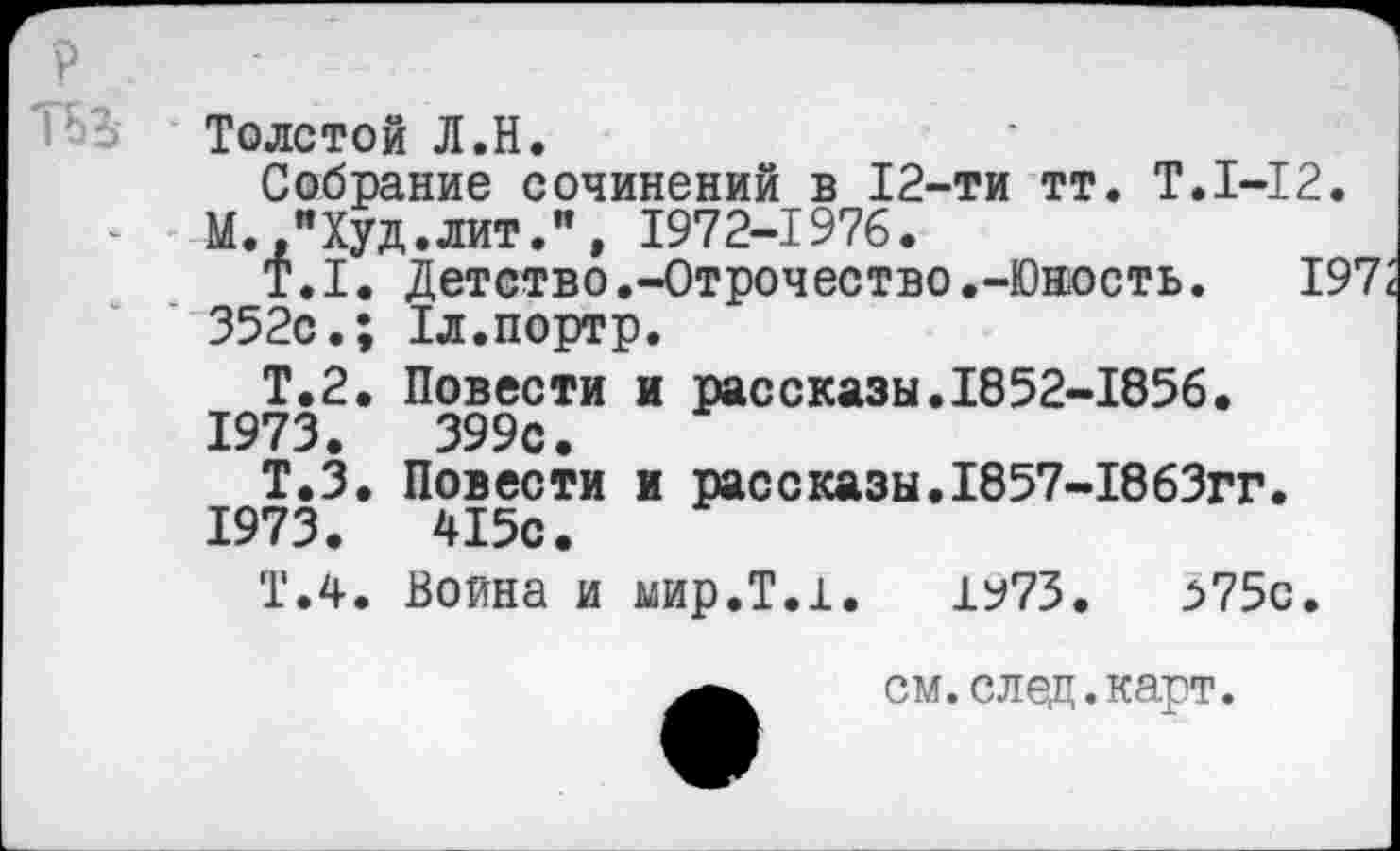 ﻿Толстой Л.Н.
Собрание сочинений в 12-ти тт. Т.1-12.
М.."Худ.лит.”, 1972-1976.
Т.1. Детство.-Отрочество.-Юность. 197; 352с.; Тл.портр.
Т.2. Повести и рассказы.1852-1856.
1973.	399с.
Т.З. Повести и рассказы.1857-1863гг.
1973.	415с.
Т.4. Воина и мир.Т.1. 1^73.	з75с.
см.след.карт.